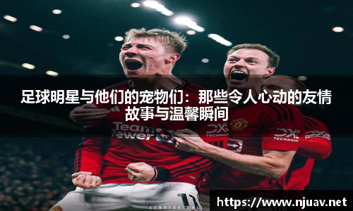 足球明星与他们的宠物们：那些令人心动的友情故事与温馨瞬间